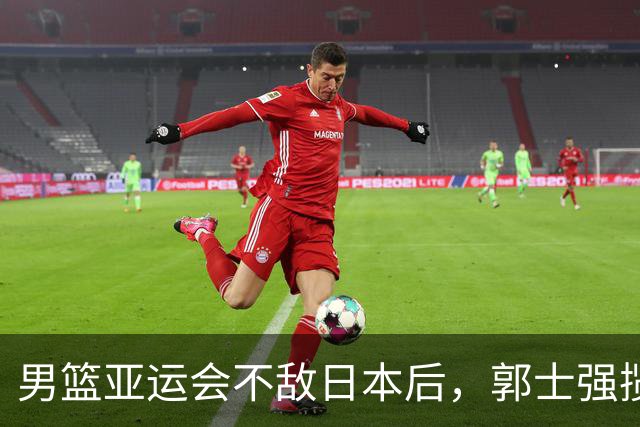 男篮亚运会不敌日本后，郭士强揽责难服众，只有王治郅敢说大实话